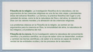 Filosofía de la religión. La investigación filosófica de la naturaleza y de los 
argumentos de las creencias religiosas es una de las más viejas y persistentes 
áreas del esfuerzo filosófico. La ciencia y la práctica filosófica dan lugar a una 
variedad de ramas, como la de la naturaleza de Dios y del alma, la relación de 
Dios con los valores morales y la alineación de las creencias religiosas. 
Los problemas clásicos en la Filosofía de la religión, se centran en los 
argumentos para la creencia en Dios, la inmortalidad del alma, la naturaleza de 
los milagros y el problema del mal. 
Filosofía de la ciencia. Es la investigación sobre la naturaleza del conocimiento 
científico y la práctica científica, se ocupa de saber cómo se desarrollan, evalúan 
y cambian las teorías científicas y de saber si la ciencia es capaz de revelar la 
verdad de las entidades ocultas y de los procesos de la naturaleza. 
 