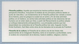 Filosofía política. Aquella que enjuicia los hechos políticos desde una 
perspectiva filosófica, incluyendo el análisis de los principios políticos desde un 
punto de vista ético. Los fundamentos de la Filosofía política han variado a través 
de la historia, para los griegos la ciudad era el centro y fin de toda actividad 
política; en el medievo, se centra toda actividad política en las relaciones del ser 
humano con el orden dado por Dios; a partir del Renacimiento la política adopta 
un enfoque básicamente antropocéntrico. Los principales autores que han 
desarrollado los contenidos de la Filosofía política han sido: Augusto Comte, 
Emile Durkheim, Kart Marx entre otros de los llamados de la escuela de Frankfurt. 
Filosofía de la cultura. la Filosofía de la cultura una de las líneas más 
apasionantes de la indagación filosófica, tanto en el examen a profundidad, como 
el análisis de comprensión de la técnica, hasta lo estético, religioso y teórico. 
 