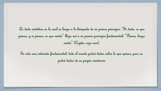 La duda metódica en la cual se lanza a la búsqueda de su primer principio: “Si dudo, es que 
pienso, y si pienso, es que existo” llega así a su primer principio fundamental: “Pienso, luego 
existo” (Cogito, ergo sum). 
Es esta una intuición fundamental, todo el mundo podrá dudar sobre lo que quiera, pero no 
podrá dudar de su propia existencia 
 