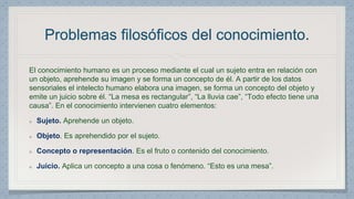 Problemas filosóficos del conocimiento. 
El conocimiento humano es un proceso mediante el cual un sujeto entra en relación con 
un objeto, aprehende su imagen y se forma un concepto de él. A partir de los datos 
sensoriales el intelecto humano elabora una imagen, se forma un concepto del objeto y 
emite un juicio sobre él. “La mesa es rectangular”, “La lluvia cae”, “Todo efecto tiene una 
causa”. En el conocimiento intervienen cuatro elementos: 
Sujeto. Aprehende un objeto. 
Objeto. Es aprehendido por el sujeto. 
Concepto o representación. Es el fruto o contenido del conocimiento. 
Juicio. Aplica un concepto a una cosa o fenómeno. “Esto es una mesa”. 
 