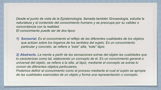 Desde el punto de vista de la Epistemología, llamada también Gnoseología, estudia la 
naturaleza y el contenido del conocimiento humano y se preocupa por su validez o 
concordancia con la realidad. 
El conocimiento puede ser de dos tipos: 
Es el conocimiento el reflejo de las diferentes cualidades de los objetos 
que actúan sobre los órganos de los sentidos del sujeto. Es un conocimiento 
particular y concreto, se refiere a “esta” silla, “este” lápiz. 
La mente a partir de las sensaciones extrae del objeto las cualidades que 
lo caracterizan como tal, elaborando un concepto de él. Es un conocimiento general o 
universal del objeto, se refiere a la silla, al lápiz; mediante el concepto se extrae lo 
común de diferentes objetos particulares. 
Podemos definir al conocimiento como el proceso mediante el cual el sujeto se apropia 
de las cualidades esenciales de un objeto y forma una representación o concepto. 
 