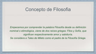 Concepto de Filosofia 
Empecemos por comprender la palabra Filosofía desde su definición 
nominal o etimológica, viene de dos raíces griegas: Filos y Sofía, que 
significan respectivamente amor y sabiduría. 
Se considera a Tales de Mileto como el padre de la Filosofía Griega. 
 