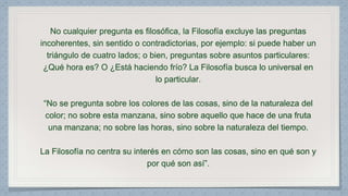 No cualquier pregunta es filosófica, la Filosofía excluye las preguntas 
incoherentes, sin sentido o contradictorias, por ejemplo: si puede haber un 
triángulo de cuatro lados; o bien, preguntas sobre asuntos particulares: 
¿Qué hora es? O ¿Está haciendo frío? La Filosofía busca lo universal en 
lo particular. 
“No se pregunta sobre los colores de las cosas, sino de la naturaleza del 
color; no sobre esta manzana, sino sobre aquello que hace de una fruta 
una manzana; no sobre las horas, sino sobre la naturaleza del tiempo. 
La Filosofía no centra su interés en cómo son las cosas, sino en qué son y 
por qué son así”. 
 