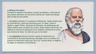 a) Método Socrático. 
Consiste en generar conceptos y juicios verdaderos, confrontando 
las propias opiniones con las de los demás por medio del diálogo, 
este consta de dos partes: 
1.-La ironía consiste en ir guiando al interlocutor, hasta hacerlo caer 
en contradicción, para que reconozca que “no sabe”; tiene el 
objetivo, según Platón, discípulo de Sócrates, de deshacerse del 
saber anterior para construir otro nuevo, sobre bases más firmes. Es 
célebre el inicio de la aplicación de su método a través de la ironía 
que encierra la frase: “yo sólo sé, que no sé nada”. 
2.-La mayéutica entra en función cuando el interlocutor es 
consciente de la propia ignorancia, Sócrates como un partero va 
guiando al interlocutor para que “dé a luz” nuevas ideas, el objetivo 
es llegar al verdadero conocimiento. 
 