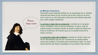 b) Método Cartesiano. 
Descartes pone especial énfasis en la necesidad de un método 
racional que libere al ser humano de la fácil caída en el error, 
por lo que en su obra llamada el discurso del método describe 
sus cuatro reglas metódicas: 
La primera regla (de la evidencia) consiste en no aceptar 
como verdadero, sino lo que es evidente, es decir, sólo se 
puede poseer la verdad cuando el espíritu capta las ideas con 
toda su evidencia, de manera que ya no puede encerrar la 
duda y el error. 
La segunda regla (del análisis) consiste en dividir cada una 
de las dificultades que se van a examinar en tantas partes 
como sea posible y necesario para resolverlas mejor, es decir, 
descomponer las ideas complejas en sus partes más simples. 
 
