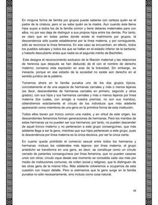 98
En ninguna forma de familia por grupos puede saberse con certeza quién es el
padre de la criatura, pero sí se sabe quién es la madre. Aun cuando ésta llama
hijos suyos a todos los de la familia común y tiene deberes maternales para con
ellos, no por eso deja de distinguir a sus propios hijos entre los demás. Por tanto,
es claro que en todas partes donde existe el matrimonio por grupos, la
descendencia sólo puede establecerse por la línea materna, y por consiguiente,
sólo se reconoce la línea femenina. En ese caso se encuentran, en efecto, todos
los pueblos salvajes y todos los que se hallan en el estadio inferior de la barbarie;
y haberlo descubierto antes que nadie es el segundo mérito de Bachofen.
Este designa el reconocimiento exclusivo de la filiación maternal y las relaciones
de herencia que después se han deducido de él con el nombre de derecho
materno; conservo esta expresión en aras de la brevedad. Sin embargo, es
inexacta, porque en ese estadio de la sociedad no existe aún derecho en el
sentido jurídico de la palabra.
Tomemos ahora en la familia punalúa uno de los dos grupos típicos,
concretamente el de una especie de hermanas carnales y más o menos lejanas
(es decir, descendientes de hermanas carnales en primero, segundo y otros
grados), con sus hijos y sus hermanos carnales y más o menos lejanos por línea
materna (los cuales, con arreglo a nuestra premisa, no son sus maridos),
obtendremos exáctamente el círculo de los individuos que más adelante
aparecerán como miembros de una gens en la primitiva forma de esta institución.
Todos ellos tienen por tronco común una madre, y en virtud de este origen, los
descendientes femeninos forman generaciones de hermanas. Pero los maridos de
estas hermanas ya no pueden ser sus hermanos; por tanto, no pueden descender
de aquel tronco materno y no pertenecen a este grupo consanguíneo, que más
adelante llega a ser la gens, mientras que sus hijos pertenecen a este grupo, pues
la descendencia por línea materna es la única decisiva, por ser la única cierta.
En cuanto queda prohibido el comercio sexual entre todos los hermanos y
hermanas -incluso los colaterales más lejanos- por línea materna, el grupo
antedicho se transforma en una gens, es decir, se constituye como un círculo
cerrado de parientes consanguíneos por línea femenina, que no pueden casarse
unos con otros; círculo oque desde ese momento se consolida cada vez más por
medio de instituciones comunes, de orden social y religioso, que lo distinguen de
las otras gens de la misma tribu. Más adelante volveremos a ocuparnos de esta
cuestión con mayor detalle. Pero si estimamos que la gens surge en la familia
punalúa no sólo necesariamente, sino incluso como cosa natural,
 