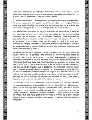 102
Entre estas dos formas de matrimonio hallaremos aún, sin duda alguna, grados
intermedios; éste es un terreno de investigaciones que acaba de descubrirse, y en
el cual no se han dado todavía sino los primeros pasos.
3. La familia sindiásmica. En el régimen de matrimonio por grupos, o quizás antes,
formábanse ya parejas conyugales para un tiempo más o menos largo; el hombre
tenía una mujer principal (no puede aún decirse que una favorita) entre sus
numerosas, y era para ella el esposo principal entre todos los demás.
Esta circunstancia ha contribuido no poco a la confusión producida en la mente de
los misioneros, quienes en el matrimonio por grupos ven ora una comunidad
promiscua de la mujeres, ora un adulterio arbitrario. Pero conforme se
desarrollaba la gens e iban haciéndose más numerosas las clases de "hermanos"
y "hermanas", entre quienes ahora era imposible el matrimonio, esta unión
conyugal por parejas, basada en la costumbre, debió ir consolidándose. Aún llevó
las cosas más lejos el impulso dado por la gens a la prohibición del matrimonio
entre parientes consanguíneos.
Así vemo que entre los iroqueses y entre la mayoría de los demás indios del
estadio inferior de la barbarie, está prohibido el matrimonio entre todos los
parientes que cuenta su sistema, y en éste hay algunos centenares de
parentescos diferentes. Con esta creciente complicación de las prohibiciones del
matrimonio, hiciéronse cada vez más imposibles las uniones por grupos, que
fueron sustituidas por la familia sindiásmica. En esta etapa un hombre vive con
una mujer, pero de tal suerte que la poligamia y la infidelidad ocasional siguen
siendo un derecho para los hombres, aunque por causas económicas la poligamia
se observa raramente; al mismo tiempo, se exige la más estricta fidelidad a las
mujeres mientras dure la vida común, y su adulterio se castiga cruelmente. Sin
embargo, el vínculo conyugal se disuelve con facilidad por una y otra parte, y
después, como antes, los hijos sólo pertenecen a la madre.
La selección natural continúa obrando en esta exclusión cada vez más extendida
de los parientes consanguíneos del lazo conyugal. Según Morgan, "el matrimonio
entre gens no consanguíneas engendra una raza más fuerte, tanto en el aspecto
físico como en el mental; mezclábanse dos tribus avanzadas, y los nuevos
cráneos y cerebros crecían naturalmente hasta que comprendían las capacidades
de ambas tribus. Las tribus que habían adoptado el régimen de la gens, estaban
llamadas, pues, a predominar sobre las atrasadas do a arrastrarlas tras de sí con
su ejemplo.
 