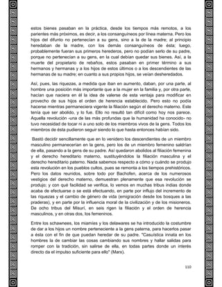 110
estos bienes pasaban en la práctica, desde los tiempos más remotos, a los
parientes más próximos, es decir, a los consanguíneos por línea materna. Pero los
hijos del difunto no pertenecían a su gens, sino a la de la madre; al principio
heredaban de la madre, con los demás consanguíneos de ésta; luego,
probablemente fueran sus primeros herederos, pero no podían serlo de su padre,
porque no pertenecían a su gens, en la cual debían quedar sus bienes. Así, a la
muerte del propietario de rebaños, estos pasaban en primer término a sus
hermanos y hermanas y a los hijos de estos últimos o a los descendientes de las
hermanas de su madre; en cuanto a sus propios hijos, se veían desheredados.
Así, pues, las riquezas, a medida que iban en aumento, daban, por una parte, al
hombre una posición más importante que a la mujer en la familia y, por otra parte,
hacían que naciera en él la idea de valerse de esta ventaja para modificar en
provecho de sus hijos el orden de herencia establecido. Pero esto no podía
hacerse mientras permaneciera vigente la filiación según el derecho materno. Este
tenía que ser abolido, y lo fue. Ello no resultó tan difícil como hoy nos parece.
Aquella revolución -una de las más profundas que la humanidad ha conocido- no
tuvo necesidad de tocar ni a uno solo de los miembros vivos de la gens. Todos los
miembros de ésta pudieron seguir siendo lo que hasta entonces habían sido.
Bastó decidir sencillamente que en lo venidero los descendientes de un miembro
masculino permanecerían en la gens, pero los de un miembro femenino saldrían
de ella, pasando a la gens de su padre. Así quedaron abolidos al filiación femenina
y el derecho hereditario materno, sustituyéndolos la filiación masculina y el
derecho hereditario paterno. Nada sabemos respecto a cómo y cuándo se produjo
esta revolución en los pueblos cultos, pues se remonta a los tiempos prehistóricos.
Pero los datos reunidos, sobre todo por Bachofen, acerca de los numerosos
vestigios del derecho materno, demuestran plenamente que esa revolución se
produjo; y con qué facilidad se verifica, lo vemos en muchas tribus indias donde
acaba de efectuarse o se está efectuando, en parte por influjo del incremento de
las riquezas y el cambio de género de vida (emigración desde los bosques a las
praderas), y en parte por la influencia moral de la civilización y de los misioneros.
De ocho tribus del Misurí, en seis rigen la filiación y el orden de herencia
masculinos, y en otras dos, los femeninos.
Entre los schawnees, los miamíes y los delawares se ha introducido la costumbre
de dar a los hijos un nombre perteneciente a la gens paterna, para hacerlos pasar
a ésta con el fin de que puedan heredar de su padre. "Casuística innata en los
hombres la de cambiar las cosas cambiando sus nombres y hallar salidas para
romper con la tradición, sin salirse de ella, en todas partes donde un interés
directo da el impulso suficiente para ello" (Marx).
 