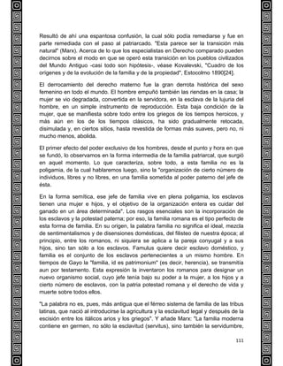111
Resultó de ahí una espantosa confusión, la cual sólo podía remediarse y fue en
parte remediada con el paso al patriarcado. "Esta parece ser la transición más
natural" (Marx). Acerca de lo que los especialistas en Derecho comparado pueden
decirnos sobre el modo en que se operó esta transición en los pueblos civilizados
del Mundo Antiguo -casi todo son hipótesis-, véase Kovalevski, "Cuadro de los
orígenes y de la evolución de la familia y de la propiedad", Estocolmo 1890[24].
El derrocamiento del derecho materno fue la gran derrota histórica del sexo
femenino en todo el mundo. El hombre empuñó también las riendas en la casa; la
mujer se vio degradada, convertida en la servidora, en la esclava de la lujuria del
hombre, en un simple instrumento de reproducción. Esta baja condición de la
mujer, que se manifiesta sobre todo entre los griegos de los tiempos heroicos, y
más aún en los de los tiempos clásicos, ha sido gradualmente retocada,
disimulada y, en ciertos sitios, hasta revestida de formas más suaves, pero no, ni
mucho menos, abolida.
El primer efecto del poder exclusivo de los hombres, desde el punto y hora en que
se fundó, lo observamos en la forma intermedia de la familia patriarcal, que surgió
en aquel momento. Lo que caracteriza, sobre todo, a esta familia no es la
poligamia, de la cual hablaremos luego, sino la "organización de cierto número de
individuos, libres y no libres, en una familia sometida al poder paterno del jefe de
ésta.
En la forma semítica, ese jefe de familia vive en plena poligamia, los esclavos
tienen una mujer e hijos, y el objetivo de la organización entera es cuidar del
ganado en un área determinada". Los rasgos esenciales son la incorporación de
los esclavos y la potestad paterna; por eso, la familia romana es el tipo perfecto de
esta forma de familia. En su origen, la palabra familia no significa el ideal, mezcla
de sentimentalismos y de disensiones domésticas, del filisteo de nuestra época; al
principio, entre los romanos, ni siquiera se aplica a la pareja conyugal y a sus
hijos, sino tan sólo a los esclavos. Famulus quiere decir esclavo doméstico, y
familia es el conjunto de los esclavos pertenecientes a un mismo hombre. En
tiempos de Gayo la "familia, id es patrimonium" (es decir, herencia), se transmitía
aun por testamento. Esta expresión la inventaron los romanos para designar un
nuevo organismo social, cuyo jefe tenía bajo su poder a la mujer, a los hijos y a
cierto número de esclavos, con la patria potestad romana y el derecho de vida y
muerte sobre todos ellos.
"La palabra no es, pues, más antigua que el férreo sistema de familia de las tribus
latinas, que nació al introducirse la agricultura y la esclavitud legal y después de la
escisión entre los itálicos arios y los griegos". Y añade Marx: "La familia moderna
contiene en germen, no sólo la esclavitud (servitus), sino también la servidumbre,
 