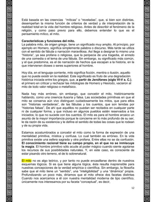 12
Está basada en las creencias “míticas” o “reveladas”, que, si bien son distintas,
desempeñan la misma función de criterios de verdad y de interpretación de la
realidad total en la vida del hombre religioso. Antes de describir el fenómeno de la
religión, y como paso previo para ello, debemos entender lo que es el
pensamiento mítico, el mito.
Características y funciones del mito.
La palabra mito, de origen griego, tiene un significado muy amplio. Al principio, por
ejemplo en Homero, significa simplemente palabra o discurso. Más tarde se utiliza
con el sentido de fábula o narración maravillosa. Así llega a designar lo mismo una
“historia”, ya sea profana o religiosa, que la peripecia de una tragedia, el enredo
de una comedia o el tema de una fábula. Sin embargo, su significado más común,
y el que predomina, es el de narración de hechos que escapan a la historia, en la
que intervienen dioses o seres superiores al hombre.
Hoy día, en el lenguaje corriente, mito significa ficción, mentira o ilusión, aquello
que no puede existir en la realidad. Este significado es fruto de una degradación
histórica iniciada entre los griegos, que, a partir de Jenófanes (siglo VI-V a. C.),
el primero en criticar y rechazar las mitologías de Homero y Hesíodo, vaciaron al
mito de todo valor religioso o metafísico.
Nada hay más erróneo, sin embargo, que concebir el mito, históricamente
hablando, como una creencia ilusoria y falsa. Las sociedades primitivas en que el
mito se conserva aún vivo distinguen cuidadosamente los mitos, que para ellos
son “historias verdaderas”, de las fábulas y los cuentos, que son tenidas por
“historias falsas”. De ahí que aquéllos no puedan ser recitados en cualquier parte
ni de cualquier forma, y que incluso en algunos pueblos estén reservados a los
iniciados; lo que no sucede con los cuentos. El mito es para el hombre arcaico un
asunto de la mayor importancia porque le concierne en lo más profundo de su ser,
le da razón de su existencia y le define el sentido de todas las cosas que le rodean
y de su propia vida.
Estamos acostumbrados a concebir el mito como la forma de expresión de una
mentalidad primitiva, mística y confusa. Lo cual también es erróneo. En la vida
primitiva existe una esfera sagrada y otra profana. Entre ellas no se da confusión.
El conocimiento racional tiene su campo propio, en el que no se inmiscuye
la magia. El hombre primitivo sólo acude al poder mágico cuando siente agotarse
los recursos de sus posibilidades naturales. Y, en este caso, es consciente de
estar pisando otro terreno, el de lo sobrenatural.
El mito no es algo teórico, y por tanto no puede encasillarse dentro de nuestros
esquemas lógicos. Si es que tiene alguna lógica, ésta resulta inaprensible para
nuestras concepciones de la verdad empírica o científica. Sin embargo, la filosofía
sabe que el mito tiene un “sentido”, una “inteligibilidad” y una “dinámica” propia.
Profundizando un poco más, diríamos que el mito ofrece dos facetas distintas
Cuando nos acercamos a él con nuestra mentalidad moderna de tipo científico,
únicamente nos interesamos por su faceta “conceptual”, es decir,
 