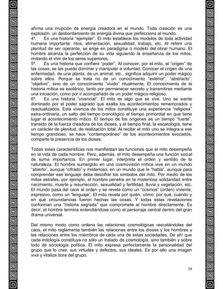 14
afirma una irrupción de energía creadora en el mundo. Toda creación es una
explosión, un desbordamiento de energía divina que perfecciona al mundo.
4º. Es una historia “ejemplar”. El mito establece los modelos de toda actividad
humana importante: ritos, alimentación, sexualidad, trabajo, etc. Al referir una
plenitud de ser operante, se erige en paradigma o modelo del obrar humano. El
hombre alcanza la perfección de su vida siguiendo la enseñanza de los mitos,
imitando el vivir de los seres superiores.
5º. Es una historia que confiere “poder”. Al conocer, por el mito, el “origen” de
las cosas, se las puede dominar y manipular a voluntad. Conocer el origen de una
enfermedad, de una planta, de un animal, etc., significa adquirir un poder mágico
sobre ellos. Porque se trata no de un conocimiento “exterior”, “abstracto”,
“objetivo”, sino de un conocimiento “vivido” ritualmente. El conocimiento de la
historia mítica es esotérico, tanto por permanecer secreto y transmitirse mediante
una iniciación, como por ir acompañado de un poder mágico-religioso.
6º. Es una historia “vivencial”. El mito es algo que se vive. Uno se siente
dominado por el poder sagrado que exalta los acontecimientos rememorados y
reactualizados. Esta vivencia de los mitos constituye una experiencia “religiosa”
extra-ordinaria, un salto del tiempo cronológico al tiempo primordial en que tiene
lugar el acontecimiento mítico. El tiempo de los orígenes es un tiempo “fuerte”,
transido de la fuerza creadora de los dioses, y el tiempo final, la escatología, tiene
un carácter de plenitud, de realización total. Al recitar el mito uno se integra a ese
tiempo grandioso, se hace “contemporáneo” de los acontecimientos evocados,
comparte la presencia de los dioses.
Todas estas características nos manifiestan las funciones que el mito desempeña
en la vida de cada hombre. Pero, además, el mito desempeña una función social
de suma importancia. En primer lugar, interpreta el orden y sentido de la
naturaleza. El hombre sumergido en una cosmovisión mítica vive en un mundo
“abierto”, aunque “cifrado” y misterioso; en un mundo que le “habla”, aunque para
comprender ese lenguaje deba descifrar los símbolos del mito. Por medio de los
mitos astrales, por ejemplo, el hombre penetra en la misteriosa solidaridad entre
nacimiento, muerte y resurrección, sexualidad y fertilidad, lluvia y vegetación, etc.
El mundo pasa del caos al orden y se revela como un “cosmos” (orden) viviente,
expresivo, como un “lenguaje”. El mito revela por quién, cómo, por qué, cuándo y
en qué circunstancias fueron hechas las cosas. Y todas estas revelaciones
conforman una “historia sagrada” que compromete al hombre directamente. Es
decir, el hombre termina entendiéndose como el personaje central dentro del gran
drama universal.
Del mismo modo como ordena las relaciones cosmológicas rescatándolas del
caos, el mito reglamenta también las relaciones entre los dioses y los hombres y
las relaciones entre los miembros de cada una de estas sociedades. De ahí que
cada mitología constituya no sólo un tratado de cosmología, sino también y sobre
todo de sociología política. El mito expresa perfectamente la personalidad del
grupo que lo cree, sus virtudes y defectos, sus ideales. Es por ello una imagen
viva y vitaliza dora del grupo.
 
