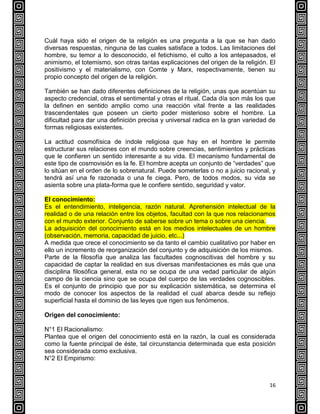 16
Cuál haya sido el origen de la religión es una pregunta a la que se han dado
diversas respuestas, ninguna de las cuales satisface a todos. Las limitaciones del
hombre, su temor a lo desconocido, el fetichismo, el culto a los antepasados, el
animismo, el totemismo, son otras tantas explicaciones del origen de la religión. El
positivismo y el materialismo, con Comte y Marx, respectivamente, tienen su
propio concepto del origen de la religión.
También se han dado diferentes definiciones de la religión, unas que acentúan su
aspecto credencial, otras el sentimental y otras el ritual. Cada día son más los que
la definen en sentido amplio como una reacción vital frente a las realidades
trascendentales que poseen un cierto poder misterioso sobre el hombre. La
dificultad para dar una definición precisa y universal radica en la gran variedad de
formas religiosas existentes.
La actitud cosmofísica de índole religiosa que hay en el hombre le permite
estructurar sus relaciones con el mundo sobre creencias, sentimientos y prácticas
que le confieren un sentido interesante a su vida. El mecanismo fundamental de
este tipo de cosmovisión es la fe. El hombre acepta un conjunto de “verdades” que
lo sitúan en el orden de lo sobrenatural. Puede someterlas o no a juicio racional, y
tendrá así una fe razonada o una fe ciega. Pero, de todos modos, su vida se
asienta sobre una plata-forma que le confiere sentido, seguridad y valor.
El conocimiento:
Es el entendimiento, inteligencia, razón natural. Aprehensión intelectual de la
realidad o de una relación entre los objetos, facultad con la que nos relacionamos
con el mundo exterior. Conjunto de saberse sobre un tema o sobre una ciencia.
La adquisición del conocimiento está en los medios intelectuales de un hombre
(observación, memoria, capacidad de juicio, etc...)
A medida que crece el conocimiento se da tanto el cambio cualitativo por haber en
ello un incremento de reorganización del conjunto y de adquisición de los mismos.
Parte de la filosofía que analiza las facultades cognoscitivas del hombre y su
capacidad de captar la realidad en sus diversas manifestaciones es más que una
disciplina filosófica general, esta no se ocupa de una vedad particular de algún
campo de la ciencia sino que se ocupa del cuerpo de las verdades cognoscibles.
Es el conjunto de principio que por su explicación sistemática, se determina el
modo de conocer los aspectos de la realidad el cual abarca desde su reflejo
superficial hasta el dominio de las leyes que rigen sus fenómenos.
Origen del conocimiento:
N°1 El Racionalismo:
Plantea que el origen del conocimiento está en la razón, la cual es considerada
como la fuente principal de éste, tal circunstancia determinada que esta posición
sea considerada como exclusiva.
N°2 El Empirismo:
 