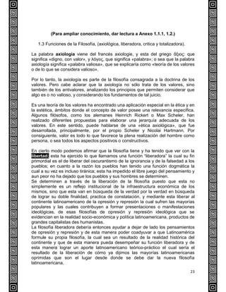 23
(Para ampliar conocimiento, dar lectura a Anexo 1.1.1, 1.2.)
1.3 Funciones de la Filosofía, (axiológica, liberadora, critica y totalizadora).
La palabra axiología viene del francés axiologie, y esta del griego ἄξιος: que
significa «digno, con valor», y λόγος, que significa «palabra»; o sea que la palabra
axiología significa «palabra valiosa», que se explicaría como «teoría de los valores
o de lo que se considera valioso».
Por lo tanto, la axiología es parte de la filosofía consagrada a la doctrina de los
valores. Pero cabe aclarar que la axiología no sólo trata de los valores, sino
también de los antivalores, analizando los principios que permiten considerar que
algo es o no valioso, y considerando los fundamentos de tal juicio.
Es una teoría de los valores ha encontrado una aplicación especial en la ética y en
la estética, ámbitos donde el concepto de valor posee una relevancia específica.
Algunos filósofos, como los alemanes Heinrich Rickert o Max Scheler, han
realizado diferentes propuestas para elaborar una jerarquía adecuada de los
valores. En este sentido, puede hablarse de una «ética axiológica», que fue
desarrollada, principalmente, por el propio Scheler y Nicolai Hartmann. Por
consiguiente, valor es todo lo que favorece la plena realización del hombre como
persona, o sea todos los aspectos positivos o constructivos.
En cierto modo podemos afirmar que la filosofía tiene y ha tenido que ver con la
libertad; esta ha ejercido lo que llamamos una función “liberadora” la cual su fin
primordial es el de liberar del oscurantismo de la ignorancia y de la falsedad a los
pueblos; en cuanto a la razón los pueblos han tenido una función dogmática la
cual a su vez es incluso tiránica; esta ha impedido el libre juego del pensamiento y
aun peor no ha dejado que los pueblos y sus hombres se determinen.
Se determinen a través de la liberación de la filosofía puesto que esta no
simplemente es un reflejo institucional de la infraestructura económica de los
mismos, sino que esta van en búsqueda de la verdad por la verdad en búsqueda
de lograr su doble finalidad, practica de constatación, y mediante esta liberar al
continente latinoamericano de la opresión y represión la cual sufren las mayorías
populares y las cuales contribuyen a formar presentaciones o manifestaciones
ideológicas, de esas filosofías de opresión y represión ideológica que se
evidencian en la realidad socio-económica y política latinoamericana, productos de
grandes capitalistas des humanistas.
La filosofía liberadora debería entonces ayudar a dejar de lado los pensamientos
de opresión y represión y de esta manera poder coadyuvar a que Latinoamérica
formule su propia filosofía, la cual sea un resultado de la realidad histórica del
continente y que de esta manera pueda desempeñar su función liberadora y de
esta manera lograr un aporte latinoamericano teórico-práctico el cual sería el
resultado de la liberación de cómo ya dijimos las mayorías latinoamericanas
oprimidas que son el lugar desde donde se debe dar la nueva filosofía
latinoamericana,
 