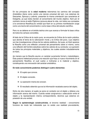 32
En los principios de la edad moderna retomamos los caminos del concepto
Aristotélico (tiene como centro una ciencia universal del ser). Los sistemas de
Descartes, Spinoza y Leibnitz, presentan la misma orientación que caracteriza al
Estagirita, ya que todos tienden al conocimiento del mundo objetivo. Kant por el
contrario revive el estilo Platónico (procura elevar la vida, con todos sus conceptos
a la conciencia filosófica).Es verdad que Kant en su primera manifestación surge
como una teoría del conocimiento o como base crítica del estudio científico.
Pero no se detiene en el ámbito teórico sino que avanza a formular la base crítica
de todos los campos conocibles.
Al lado de la Crítica de la razón pura, se encuentra la Crítica de la razón práctica,
que aborda el tema de la valorización moral, y la Crítica del juicio, cuyo objetivo
son las investigaciones críticas de los valores estéticos. Así pues, en Kant aparece
la filosofía como una reflexión universal del pensamiento sobre sí mismo, como
una reflexión del hombre estudioso sobre los valores de su conducta. La supresión
de todos los principios materiales y objetivos, los cuales existen indudablemente
en Kant,
de manera que la filosofía asume un carácter puramente formal y metodológico.
Ésta postura intelectual provoca una reacción que forja un nuevo movimiento en el
pensamiento filosófico, el cual vuelve a inclinarse a lo material y objetivo,
constituyendo una renovación del carácter aristotélico.
En todo conocimiento podemos distinguir cuatro elementos:
 El sujeto que conoce.
 El objeto conocido.
 La operación misma de conocer.
 El resultado obtenido que es la información recabada acerca del objeto.
Dicho de otra manera: el sujeto se pone en contacto con el objeto y obtiene una
información acerca del mismo. Cuando existe congruencia o adecuación entre el
objeto y la representación interna correspondiente, decimos que estamos en
posesión de una verdad.
Según la epistemología constructivista, el binomio realidad - conocimiento
funciona de modo tan indisoluble que no existe una realidad pre-existente,
 