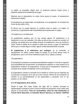 39
un objeto, es imposible. Según esto, no podemos externar ningún juicio, y
debemos abstenernos totalmente de juzgar.
Mientras que el dogmatismo en cierta forma ignora al sujeto, el escepticismo
desconoce al objeto.
El escepticismo se puede hallar, principalmente, en la antigüedad. Su fundador fue
Pirrón de Elis (360 a 270).
El afirma que no puede lograrse un contacto entre el sujeto y el objeto. La
conciencia y cognoscente está imposibilitada para aprehender su objeto.
El subjetivismo y el relativismo.
El escepticismo sostiene que no hay verdad alguna. El subjetivismo y el
relativismo no son tan radicales. Con ellos se afirma que si existe una verdad; sin
embargo, tal verdad tiene una validez limitada. El subjetivismo, como su nombre lo
indica, limita la validez de la verdad al sujeto que conoce y juzga. El relativismo
afirma que no existe alguna verdad, alguna verdad absolutamente universal.
El subjetivismo y el relativismo son análogos, en su contenido, al
escepticismo. En efecto, ambos niegan la verdad; no en forma directa como el
escepticismo, pero sí en forma indirecta al dudar de su validez universal.
El pragmatismo.
El escepticismo presenta una actitud esencialmente negativa. Formula la negación
de la posibilidad del conocimiento. El escepticismo adquiere un cariz positivo en el
pragmatismo moderno. El pragmatismo, al igual que el escepticismo, desecha el
concepto de la verdad considerado como concordancia.
El pragmatismo cambia el concepto de la verdad en cuanto que es originado por
una peculiar concepción de lo que es el ser humano. Dentro de tal concepción el
hombre no es primordialmente un ser especulativo y pensante, sino un ser
práctico, un ser volitivo.
2.3.1 El dogmatismo de la ciencia.
Desde el siglo XVII hasta finales del siglo XIX la cuestión principal en
epistemología contrastó la razón contra el sentido de percepción como medio para
adquirir el conocimiento. Para los racionalistas, entre los más destacados el
francés René Descartes, el holandés Baruch Spinoza y el alemán, Gottfried
 