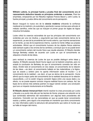 40
Wilhelm Leibniz, la principal fuente y prueba final del conocimiento era el
razonamiento deductivo basado en principios evidentes o axiomas. Para los
empiristas, empezando por los filósofos ingleses Francis Bacon y John Locke, la
fuente principal y prueba última del conocimiento era la percepción.
Bacon inauguró la nueva era de la ciencia moderna criticando la confianza
medieval en la tradición y la autoridad y aportando nuevas normas para articular el
método científico, entre las que se incluyen el primer grupo de reglas de lógica
inductiva formuladas.
Locke criticó la creencia racionalista de que los principios del conocimiento son
evidentes por una vía intuitiva, y argumentó que todo conocimiento deriva de la
experiencia, ya sea de la procedente del mundo externo, que imprime sensaciones
en la mente, ya sea de la experiencia interna, cuando la mente refleja sus propias
actividades. Afirmó que el conocimiento humano de los objetos físicos externos
está siempre sujeto a los errores de los sentidos y concluyó que no se puede tener
un conocimiento certero del mundo físico que resulte absoluto. El filósofo irlandés
George Berkeley estaba de acuerdo con Locke en que el conocimiento se
adquiere a través de las ideas,
pero rechazó la creencia de Locke de que es posible distinguir entre ideas y
objetos. El filósofo escocés David Hume siguió con la tradición empirista, pero no
aceptó la conclusión de Berkeley de que el conocimiento consistía tan sólo en
ideas. Dividió todo el conocimiento en dos clases: el conocimiento de la relación
de las ideas —es decir, el conocimiento hallado en las matemáticas y la lógica,
que es exacto y certero pero no aporta información sobre el mundo— y el
conocimiento de la realidad —es decir, el que se deriva de la percepción. Hume
afirmó que la mayor parte del conocimiento de la realidad descansa en la relación
causa-efecto, y al no existir ninguna conexión lógica entre una causa dada y su
efecto, no se puede esperar conocer ninguna realidad futura con certeza. Así, las
leyes de la ciencia más certeras podrían no seguir siendo verdad: una conclusión
que tuvo un impacto revolucionario en la filosofía.
El filósofo alemán Immanuel Kant intentó resolver la crisis provocada por Locke
y llevada a su punto más alto por las teorías de Hume; propuso una solución en la
que combinaba elementos del racionalismo con algunas tesis procedentes del
empirismo. Coincidió con los racionalistas en que se puede tener conocimiento
exacto y certero, pero siguió a los empiristas en mantener que dicho conocimiento
es más informativo sobre la estructura del pensamiento que sobre el mundo que
se halla al margen del mismo.
 