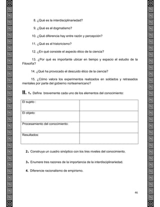 46
8. ¿Qué es la interdisciplinariedad?
9. ¿Qué es el dogmatismo?
10. ¿Qué diferencia hay entre razón y percepción?
11. ¿Qué es el historicismo?
12. ¿En qué consiste el aspecto ético de la ciencia?
13. ¿Por qué es importante ubicar en tiempo y espacio el estudio de la
Filosofía?
14. ¿Qué ha provocado el descuido ético de la ciencia?
15. ¿Cómo valora los experimentos realizados en soldados y retrasados
mentales por parte del gobierno norteamericano?
II. 1. Define brevemente cada uno de los elementos del conocimiento:
El sujeto :
El objeto:
Procesamiento del conocimiento:
Resultados:
2. Construya un cuadro sinóptico con los tres niveles del conocimiento.
3. Enumere tres razones de la importancia de la interdisciplinariedad.
4. Diferencie racionalismo de empirismo.
 