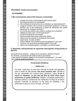 48
RECURSOS: Fuentes documentales.
ACTIVIDADES
1. Mis conocimientos sobre el Ser Humano y la Sociedad.
 ¿Puede el hombre comprometerse para toda la vida?
 ¿Corresponde esto a su naturaleza?
 ¿No contrasta el compromiso con su libertad y su autorrealización?
 ¿Llega el hombre a ser él mismo si permanece autónomo y entra en
contacto con el otro solamente a través de relaciones que puede
interrumpir en cualquier momento?
 Un vínculo para toda la vida ¿está en conflicto con la libertad?
 ¿Merece la pena sufrir por el compromiso?”
 ¿Cuál es la célula de la sociedad?
 ¿Qué se puede hacer para cuidar esta célula?
 ¿Qué crees que pasaría si se destruye esta célula?
 ¿Qué haces en este sentido?
 ¿Cómo defines a la sociedad actual nicaragüense? ¿por qué?
 ¿Cuál es una causa de la sociedad global? ¿Por qué?
 ¿Qué es la sociedad global? ¿Ventajas y sus desventajas?
2. Responder individualmente las siguientes interrogantes enriqueciendo su
glosario:
El conocimiento científico, ¿influye en la concepción del Ser Humano?
El Hombre, ¿es producto del medio social en que habita?
¿Qué valores consideras sólidos en la sociedad nicaragüense?, ¿por qué?
¿La moral es sinónimo de Ética?
Curiosidades filosóficas
……….Sabías que………
Al contar hasta diez, en este corto intervalo de tiempo han aparecido
sobre el suelo de este planeta, tres seres humanos más, 250.000 al
día que compartirán con nosotros tierra, alimentos y agua. O por lo
menos lo intentarán, ya que más del 90% de estos niños nacen
prisioneros en países periféricos. Religión, sociedades patriarcales e
intereses políticos y económicos han mantenido a lo largo de la historia
posturas contrarias al descenso en las tasas de natalidad y han
estrechado el cerco en torno a la mujer. ¿Por qué?
 