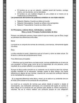 57
 El hombre es un ser en relación, realidad social del hombre, consigo
mismo, con los demás, con la naturaleza.
 El hombre es una realidad integral, es una unidad en sí mismo en la
multitud de sus dimensiones.
Las presencias del hombre las podemos sintetizar en una triple relación:
 Relación Objetiva: Cuando se refiere al mundo.
 Relación Intersubjetiva: Cuando se refiere a los semejantes.
 Relación Trascendente: Cuando se refiere a Dios.
3.3 Principios y valores éticos, individuales y sociales
Ética y moral. Principios fundamentales de ética
Primero una definición precisa y breve sobre lo que es moral y que es Ética, luego
se planteara las diferencias entre ellas:
Moral
La moral es un conjunto de normas de conducta y convivencia, íntimamente ligada
a la ética.
Ética
La ética estudia la moral y determina qué es lo bueno y cómo se debe actuar. Es
la teoría o ciencia del comportamiento moral.
Tres diferencias principales:
1. Mientras que la moral tiene una base social, normas establecidas en el seno de
una sociedad, la Ética surge como tal en la interioridad de una persona, como
resultado de su propia reflexión y su propia elección.
Aunque la ética puede coincidir en su contenido con la moral es decir las normas
morales recibidas en la educación, también puede la ética ofrecer una fuerte
diferencia en alguna de sus normas, creando así una serie de conflictos internos
en la mentalidad de una persona.
2. La segunda diferencia entre ética y moral, ya no está en su contenido sino en
el modo como actúan en la conducta de una persona.
La moral es un conjunto de normas que actúan desde el exterior o desde el
inconsciente, una motivación extrínseca a la conciencia del sujeto en cambio la
ética influye en la conducta de una persona pero desde su misma conciencia y
voluntad. No es lo mismo realizar una conducta porque es una obligación
 