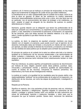 59
cuidaran a él. A menos que se instituya un principio de reciprocidad, no hay modo
alguno de fundamentar la obligación de cuidar de los que están indefensos.
La beneficencia es un valor indispensable para el cuidado de la salud, como lo es
para la ética en general. El deber de dar asistencia no implica solamente
reconocer responsabilidades recíprocas entre unos y otros, sino que tiene que ver
en particular, con el reconocimiento del deber de proteger a los indefensos, es
decir, aceptar el papel de abogado de los derechos de quienes no pueden
defenderse por sí mismos.
Asimismo, guarda relación con la obligación que tienen los profesionales de la
salud de compartir sus conocimientos y su experiencia (pues "el conocimiento es
poder"), o sea, dedicarlos a incrementar la autonomía, la formación y la capacidad
de las personas, para que éstas asuman los deberes relativos a su vida y su
salud, y poder ayudarlos a que ellos mismos se curen.
La justicia.
La justicia, es decir, la exigencia de equidad universal, mantiene una tensa
relación con el respeto a la persona, pues puede ocurrir que el ejercicio de los
derechos individuales deba ser limitado o circunscrito en interés del bien común:
por ejemplo, se debe conciliar la libertad de movimiento y el derecho a la intimidad
con las medidas de salud pública que se adopten para combatir las epidemias.
El principio de justicia en el cuidado de la salud se refiere ante todo a la máxima
igualdad en la distribución de los recursos asistenciales y las oportunidades de
recibir cuidados y tratamiento, de los riesgos y los beneficios, con objeto de
asegurar que las personas tanto individual como colectivamente reciban un trato
equitativo.
Para los individuos, la justicia significa principalmente ausencia de discriminación
por motivos de sexo, religión, posición social, ideas políticas, juventud, vejez,
minusvalía y perturbación mental, y asimismo igualdad de oportunidades en
cuanto al acceso de los recursos, incluyendo la medicina preventiva, los
tratamientos y los frutos de las investigaciones médicas.
La justicia en cuanto a la igualdad de los resultados para los grupos atañe a las
responsabilidades "políticas" de los profesionales de la salud en la inspección y la
distribución de los recursos, así como las etapas de planificación, investigación y
realización.
Respeto por la Persona.
Significa en esencia, dar a los pacientes el trato de personas; esto es, individuos
que poseen derechos y obligaciones. Significa respetar la autonomía de los
sujetos y proteger a quienes puedan sufrir una pérdida de esta autonomía por
causa de enfermedad, lesiones o trastornos mentales, y obrar para que la
recuperen los que la hubieren perdido. Quiere decir, reconocer los derechos
 