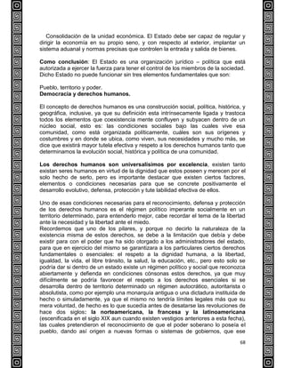 68
Consolidación de la unidad económica. El Estado debe ser capaz de regular y
dirigir la economía en su propio seno, y con respecto al exterior, implantar un
sistema aduanal y normas precisas que controlen la entrada y salida de bienes.
Como conclusión: El Estado es una organización jurídico – política que está
autorizada a ejercer la fuerza para tener el control de los miembros de la sociedad.
Dicho Estado no puede funcionar sin tres elementos fundamentales que son:
Pueblo, territorio y poder.
Democracia y derechos humanos.
El concepto de derechos humanos es una construcción social, política, histórica, y
geográfica, inclusive, ya que su definición esta intrínsecamente ligada y trastoca
todos los elementos que coexistencia mente confluyen y subyacen dentro de un
núcleo social, esto es: las condiciones sociales bajo las cuales vive esa
comunidad, como está organizada políticamente, cuáles son sus orígenes y
costumbres y en donde se ubica, como viven, sus necesidades y mucho más, se
dice que existirá mayor tutela efectiva y respeto a los derechos humanos tanto que
determinamos la evolución social, histórica y política de una comunidad.
Los derechos humanos son universalísimos por excelencia, existen tanto
existan seres humanos en virtud de la dignidad que estos poseen y merecen por el
solo hecho de serlo, pero es importante destacar que existen ciertos factores,
elementos o condiciones necesarias para que se concrete positivamente el
desarrollo evolutivo, defensa, protección y tute labilidad efectiva de ellos.
Uno de esas condiciones necesarias para el reconocimiento, defensa y protección
de los derechos humanos es el régimen político imperante socialmente en un
territorio determinado, para entenderlo mejor, cabe recordar el tema de la libertad
ante la necesidad y la libertad ante el miedo.
Recordemos que uno de los pilares, y porque no decirlo la naturaleza de la
existencia misma de estos derechos, se debe a la limitación que debía y debe
existir para con el poder que ha sido otorgado a los administradores del estado,
para que en ejercicio del mismo se garantizara a los particulares ciertos derechos
fundamentales o esenciales: el respeto a la dignidad humana, a la libertad,
igualdad, la vida, el libre tránsito, la salud, la educación, etc., pero esto solo se
podría dar si dentro de un estado existe un régimen político y social que reconozca
abiertamente y defienda en condiciones cónsonas estos derechos, ya que muy
difícilmente se podría favorecer el respeto a los derechos esenciales si se
desarrolla dentro de territorio determinado un régimen autocrático, autoritarista o
absolutista, como por ejemplo una monarquía antigua o una dictadura instituida de
hecho o simuladamente, ya que el mismo no tendría límites legales más que su
mera voluntad, de hecho es lo que sucedía antes de desatarse las revoluciones de
hace dos siglos: la norteamericana, la francesa y la latinoamericana
(escenificada en el siglo XIX aun cuando existen vestigios anteriores a esta fecha),
las cuales pretendieron el reconocimiento de que el poder soberano lo poseía el
pueblo, dando así origen a nuevas formas o sistemas de gobiernos, que ese
 