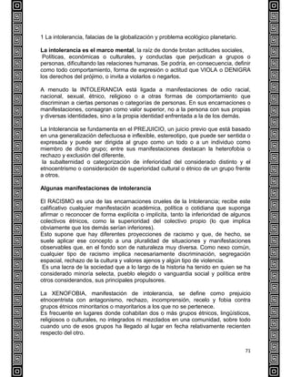 71
1 La intolerancia, falacias de la globalización y problema ecológico planetario.
La intolerancia es el marco mental, la raíz de donde brotan actitudes sociales,
Políticas, económicas o culturales, y conductas que perjudican a grupos o
personas, dificultando las relaciones humanas. Se podría, en consecuencia, definir
como todo comportamiento, forma de expresión o actitud que VIOLA o DENIGRA
los derechos del prójimo, o invita a violarlos o negarlos.
A menudo la INTOLERANCIA está ligada a manifestaciones de odio racial,
nacional, sexual, étnico, religioso o a otras formas de comportamiento que
discriminan a ciertas personas o categorías de personas. En sus encarnaciones o
manifestaciones, consagran como valor superior, no a la persona con sus propias
y diversas identidades, sino a la propia identidad enfrentada a la de los demás.
La Intolerancia se fundamenta en el PREJUICIO, un juicio previo que está basado
en una generalización defectuosa e inflexible, estereotipo, que puede ser sentida o
expresada y puede ser dirigida al grupo como un todo o a un individuo como
miembro de dicho grupo; entre sus manifestaciones destacan la heterofobia o
rechazo y exclusión del diferente,
la subalternidad o categorización de inferioridad del considerado distinto y el
etnocentrismo o consideración de superioridad cultural o étnico de un grupo frente
a otros.
Algunas manifestaciones de intolerancia
El RACISMO es una de las encarnaciones crueles de la Intolerancia; recibe este
calificativo cualquier manifestación académica, política o cotidiana que suponga
afirmar o reconocer de forma explícita o implícita, tanto la inferioridad de algunos
colectivos étnicos, como la superioridad del colectivo propio (lo que implica
obviamente que los demás serían inferiores).
Esto supone que hay diferentes proyecciones de racismo y que, de hecho, se
suele aplicar ese concepto a una pluralidad de situaciones y manifestaciones
observables que, en el fondo son de naturaleza muy diversa. Como nexo común,
cualquier tipo de racismo implica necesariamente discriminación, segregación
espacial, rechazo de la cultura y valores ajenos y algún tipo de violencia.
Es una lacra de la sociedad que a lo largo de la historia ha tenido en quien se ha
considerado minoría selecta, pueblo elegido o vanguardia social y política entre
otros considerandos, sus principales propulsores.
La XENOFOBIA, manifestación de intolerancia, se define como prejuicio
etnocentrista con antagonismo, rechazo, incomprensión, recelo y fobia contra
grupos étnicos minoritarios o mayoritarios a los que no se pertenece.
Es frecuente en lugares donde cohabitan dos o más grupos étnicos, lingüísticos,
religiosos o culturales, no integrados ni mezclados en una comunidad, sobre todo
cuando uno de esos grupos ha llegado al lugar en fecha relativamente recienten
respecto del otro.
 