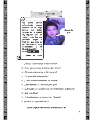 76
I.
1. ¿Por qué se caracteriza el materialismo?
2. ¿A qué se denominan problemas del Hombre?
3. ¿Cómo se deshumaniza el Ser Humano?
4. ¿Cómo se origina la plusvalía?
5. ¿Cuáles son las dimensiones del Hombre?
6. ¿Cómo defines a la Persona? ¿Por qué?
7. ¿Cuál puede ser una diferencia entre racionalismo e idealismo?
8. ¿Qué es la Ética?
9. ¿Cuál es la diferencia entre moral y Filosofía?
10. ¿Cuál es el origen del Estado?
(Para ampliar información, analizar anexo 4)
“Se llama carrera
universitaria, porque
consiste en un largo
camino que debes
recorrer en la UNAN,
hay algunos que se
rinden y sólo los que
persisten llegan al
final. Sé que eres de
los triunfadores, muy
responsable y no
ABANDONARAS, la
lucha ¡ADELANTE¡ ”
ASRD. - NIC. - 2015
Recuerde
que:
 
