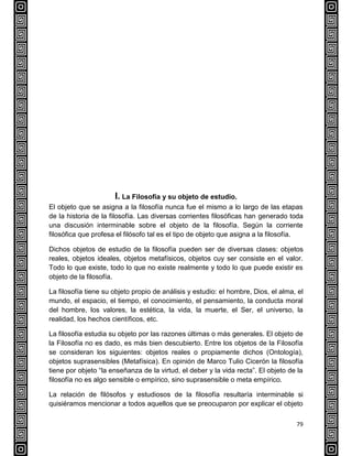79
I. La Filosofía y su objeto de estudio.
El objeto que se asigna a la filosofía nunca fue el mismo a lo largo de las etapas
de la historia de la filosofía. Las diversas corrientes filosóficas han generado toda
una discusión interminable sobre el objeto de la filosofía. Según la corriente
filosófica que profesa el filósofo tal es el tipo de objeto que asigna a la filosofía.
Dichos objetos de estudio de la filosofía pueden ser de diversas clases: objetos
reales, objetos ideales, objetos metafísicos, objetos cuy ser consiste en el valor.
Todo lo que existe, todo lo que no existe realmente y todo lo que puede existir es
objeto de la filosofía.
La filosofía tiene su objeto propio de análisis y estudio: el hombre, Dios, el alma, el
mundo, el espacio, el tiempo, el conocimiento, el pensamiento, la conducta moral
del hombre, los valores, la estética, la vida, la muerte, el Ser, el universo, la
realidad, los hechos científicos, etc.
La filosofía estudia su objeto por las razones últimas o más generales. El objeto de
la Filosofía no es dado, es más bien descubierto. Entre los objetos de la Filosofía
se consideran los siguientes: objetos reales o propiamente dichos (Ontología),
objetos suprasensibles (Metafísica). En opinión de Marco Tulio Cicerón la filosofía
tiene por objeto “la enseñanza de la virtud, el deber y la vida recta”. El objeto de la
filosofía no es algo sensible o empírico, sino suprasensible o meta empírico.
La relación de filósofos y estudiosos de la filosofía resultaría interminable si
quisiéramos mencionar a todos aquellos que se preocuparon por explicar el objeto
 