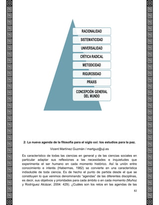82
2: La nueva agenda de la filosofía para el siglo xxi: los estudios para la paz.
Vicent Martínez Guzmán / martguz@uji.es
Es característico de todas las ciencias en general y de las ciencias sociales en
particular adaptar sus reflexiones a las necesidades e inquietudes que
experimenta el ser humano en cada momento histórico. Así la unión entre
conocimiento e interés (Habermas, 1982) se convierte en una característica
indisoluble de toda ciencia. Es de hecho el punto de partida desde el que se
constituyen lo que venimos denominando “agendas” de las diferentes disciplinas,
es decir, sus objetivos y prioridades para cada ámbito o en cada momento (Muñoz
y Rodríguez Alcázar, 2004: 429). ¿Cuáles son los retos en las agendas de las
 