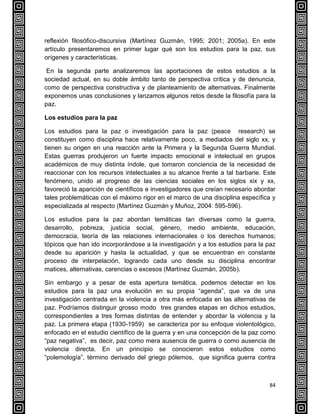 84
reflexión filosófico-discursiva (Martínez Guzmán, 1995; 2001; 2005a). En este
artículo presentaremos en primer lugar qué son los estudios para la paz, sus
orígenes y características.
En la segunda parte analizaremos las aportaciones de estos estudios a la
sociedad actual, en su doble ámbito tanto de perspectiva crítica y de denuncia,
como de perspectiva constructiva y de planteamiento de alternativas. Finalmente
exponemos unas conclusiones y lanzamos algunos retos desde la filosofía para la
paz.
Los estudios para la paz
Los estudios para la paz o investigación para la paz (peace research) se
constituyen como disciplina hace relativamente poco, a mediados del siglo xx, y
tienen su origen en una reacción ante la Primera y la Segunda Guerra Mundial.
Estas guerras produjeron un fuerte impacto emocional e intelectual en grupos
académicos de muy distinta índole, que tomaron conciencia de la necesidad de
reaccionar con los recursos intelectuales a su alcance frente a tal barbarie. Este
fenómeno, unido al progreso de las ciencias sociales en los siglos xix y xx,
favoreció la aparición de científicos e investigadores que creían necesario abordar
tales problemáticas con el máximo rigor en el marco de una disciplina específica y
especializada al respecto (Martínez Guzmán y Muñoz, 2004: 595-596).
Los estudios para la paz abordan temáticas tan diversas como la guerra,
desarrollo, pobreza, justicia social, género, medio ambiente, educación,
democracia, teoría de las relaciones internacionales o los derechos humanos;
tópicos que han ido incorporándose a la investigación y a los estudios para la paz
desde su aparición y hasta la actualidad, y que se encuentran en constante
proceso de interpelación, logrando cada uno desde su disciplina encontrar
matices, alternativas, carencias o excesos (Martínez Guzmán, 2005b).
Sin embargo y a pesar de esta apertura temática, podemos detectar en los
estudios para la paz una evolución en su propia “agenda”, que va de una
investigación centrada en la violencia a otra más enfocada en las alternativas de
paz. Podríamos distinguir grosso modo tres grandes etapas en dichos estudios,
correspondientes a tres formas distintas de entender y abordar la violencia y la
paz. La primera etapa (1930-1959) se caracteriza por su enfoque violentológico,
enfocado en el estudio científico de la guerra y en una concepción de la paz como
“paz negativa”, es decir, paz como mera ausencia de guerra o como ausencia de
violencia directa. En un principio se conocieron estos estudios como
“polemología”, término derivado del griego pólemos, que significa guerra contra
 