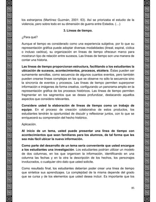 85
los extranjeros (Martínez Guzmán, 2001: 63). Así se priorizaba el estudio de la
violencia, pero sobre todo en su dimensión de guerra entre Estados. (…)
3. Líneas de tiempo.
¿Para qué?
Aunque el tiempo es considerado como una experiencia subjetiva, por lo que su
representación gráfica puede adoptar diversas modalidades (lineal, espiral, cíclica
o incluso caótica), su organización en líneas de tiempo ofreceun marco para
mostrarun tipo de relación entre sucesos. Las líneas de tiempo son una manera de
contar una historia.
Las líneas de tiempo proporcionan estructura, facilitando a los estudiantes la
ubicación de sucesos, acontecimientos, procesos, etcétera. Éstas pueden ser
sumamente sencillas, como secuencia de algunos cuantos eventos, pero también
pueden crearse líneas complejas en las que se observe no sólo la secuencia sino
la sincronía de eventos y procesos. Las líneas de tiempo permiten superponer
información e imágenes de forma creativa, configurando un panorama amplio en la
representación gráfica de los procesos históricos. Las líneas de tiempo permiten
fragmentar en los segmentos que se desea profundizar, destacando aquellos
aspectos que considere relevantes.
Considere usted la elaboración de líneas de tiempo como un trabajo de
equipo. En el proceso de creación colaborativa de estos productos, los
estudiantes tendrán la oportunidad de discutir y reflexionar juntos, con lo que se
enriquecerá su comprensión del hecho histórico.
Aplicación.
Al inicio de un tema, usted puede presentar una línea de tiempo con
acontecimientos que sean familiares para los alumnos, de tal forma que les
sea más fácil ubicar la nueva información.
Como parte del desarrollo de un tema sería conveniente que usted encargue
a los estudiantes una investigación. Los estudiantes podrían utilizar un modelo
de dos columnas, en los que organicen la información, identificando en una
columna las fechas y en la otra la descripción de los hechos, los personajes
involucrados, o cualquier otro dato que usted solicite.
Como resultado final, los estudiantes deberían poder crear una línea de tiempo
que sintetice sus aprendizajes. La complejidad de la misma depende del grado
que se cursa y de los elementos que usted desea incluir. Es importante que los
 