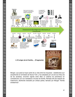 87
4. El origen de la Familia,… (Fragmento) LA FAMILIA
Morgan, que pasó la mayor parte de su vida entre los iroqueses - establecidos aun
actualmente en el Estado de Nueva York- y fue adoptado por una de sus tribus (la
de los senekas), encontró vigente entre ellos un sistema de parentesco en
contradicción con sus verdaderos vínculos de familia. Reinaba allí esa especie de
matrimonio, fácilmente disoluble por ambas partes, llamado por Morgan "familia
sindiásmica".
 
