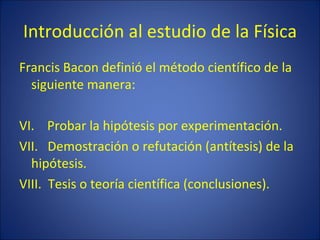 Introducción al estudio de la Física
Francis Bacon definió el método científico de la
  siguiente manera:

VI. Probar la hipótesis por experimentación.
VII. Demostración o refutación (antítesis) de la
  hipótesis.
VIII. Tesis o teoría científica (conclusiones).
 