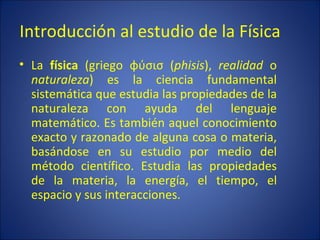 Introducción al estudio de la Física
• La física (griego φύσισ (phisis), realidad o
  naturaleza) es la ciencia fundamental
  sistemática que estudia las propiedades de la
  naturaleza con ayuda del lenguaje
  matemático. Es también aquel conocimiento
  exacto y razonado de alguna cosa o materia,
  basándose en su estudio por medio del
  método científico. Estudia las propiedades
  de la materia, la energía, el tiempo, el
  espacio y sus interacciones.
 