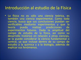 Introducción al estudio de la Física
• La física no es sólo una ciencia teórica, es
  también una ciencia experimental. Como toda
  ciencia, busca que sus conclusiones puedan ser
  verificables mediante experimentos y que la
  teoría    pueda     realizar   predicciones    de
  experimentos futuros. Dada la amplitud del
  campo de estudio de la física, así como su
  desarrollo histórico en relación a otras ciencias,
  se la puede considerar la ciencia fundamental o
  central, ya que incluye dentro de su campo de
  estudio a la química y a la biología, además de
  explicar sus fenómenos.
 