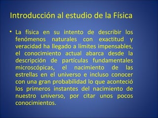 Introducción al estudio de la Física
• La física en su intento de describir los
  fenómenos naturales con exactitud y
  veracidad ha llegado a límites impensables,
  el conocimiento actual abarca desde la
  descripción de partículas fundamentales
  microscópicas, el nacimiento de las
  estrellas en el universo e incluso conocer
  con una gran probabilidad lo que aconteció
  los primeros instantes del nacimiento de
  nuestro universo, por citar unos pocos
  conocimientos.
 