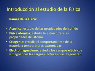 Introducción al estudio de la Física
  Ramas de la Física:

• Acústica: estudio de las propiedades del sonido
• Física atómica: estudia la estructura y las
  propiedades del átomo
• Criogenia: estudia el comportamiento de la
  materia a temperaturas extremadas
• Electromagnetismo: estudia los campos eléctricos
  y magnéticos las cargas eléctricas que las generan
 