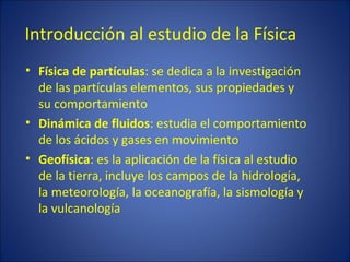 Introducción al estudio de la Física
• Física de partículas: se dedica a la investigación
  de las partículas elementos, sus propiedades y
  su comportamiento
• Dinámica de fluidos: estudia el comportamiento
  de los ácidos y gases en movimiento
• Geofísica: es la aplicación de la física al estudio
  de la tierra, incluye los campos de la hidrología,
  la meteorología, la oceanografía, la sismología y
  la vulcanología
 