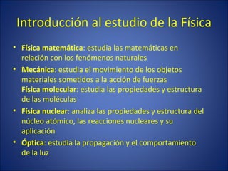 Introducción al estudio de la Física
• Física matemática: estudia las matemáticas en
  relación con los fenómenos naturales
• Mecánica: estudia el movimiento de los objetos
  materiales sometidos a la acción de fuerzas
  Física molecular: estudia las propiedades y estructura
  de las moléculas
• Física nuclear: analiza las propiedades y estructura del
  núcleo atómico, las reacciones nucleares y su
  aplicación
• Óptica: estudia la propagación y el comportamiento
  de la luz
 