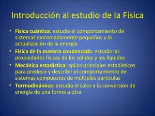 Introducción al estudio de la Física
• Física cuántica: estudia el comportamiento de
  sistemas extremadamente pequeños y la
  actualización de la energía
• Física de la materia condensada: estudia las
  propiedades físicas de los sólidos y los líquidos
• Mecánica estadística: aplica principios estadísticos
  para predecir y describir el comportamiento de
  sistemas compuestos de múltiples partículas
• Termodinámica: estudia el calor y la conversión de
  energía de una forma a otra
 