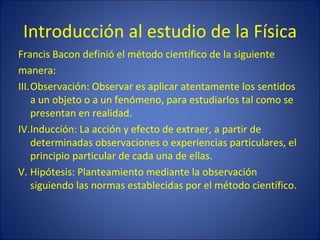 Introducción al estudio de la Física
Francis Bacon definió el método científico de la siguiente
manera:
III.Observación: Observar es aplicar atentamente los sentidos
    a un objeto o a un fenómeno, para estudiarlos tal como se
    presentan en realidad.
IV.Inducción: La acción y efecto de extraer, a partir de
    determinadas observaciones o experiencias particulares, el
    principio particular de cada una de ellas.
V. Hipótesis: Planteamiento mediante la observación
    siguiendo las normas establecidas por el método científico.
 