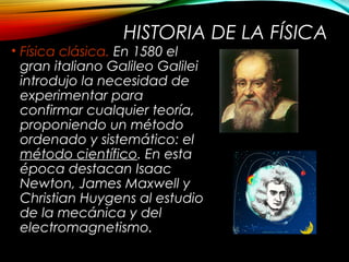 HISTORIA DE LA FÍSICA 
• Física clásica. En 1580 el 
gran italiano Galileo Galilei 
introdujo la necesidad de 
experimentar para 
confirmar cualquier teoría, 
proponiendo un método 
ordenado y sistemático: el 
método científico. En esta 
época destacan Isaac 
Newton, James Maxwell y 
Christian Huygens al estudio 
de la mecánica y del 
electromagnetismo. 
 