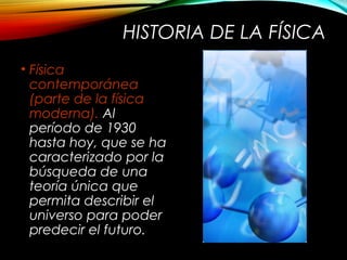 HISTORIA DE LA FÍSICA 
• Física 
contemporánea 
(parte de la física 
moderna). Al 
período de 1930 
hasta hoy, que se ha 
caracterizado por la 
búsqueda de una 
teoría única que 
permita describir el 
universo para poder 
predecir el futuro. 
 