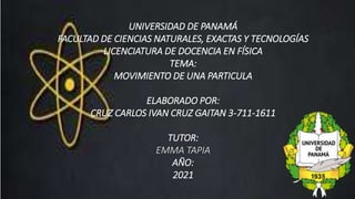 UNIVERSIDAD DE PANAMÁ
FACULTAD DE CIENCIAS NATURALES, EXACTAS Y TECNOLOGÍAS
LICENCIATURA DE DOCENCIA EN FÍSICA
TEMA:
MOVIMIENTO DE UNA PARTICULA
ELABORADO POR:
CRUZ CARLOS IVAN CRUZ GAITAN 3-711-1611
TUTOR:
EMMA TAPIA
AÑO:
2021
 