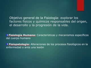Objetivo general de la Fisiología: explorar los
factores físicos y químicos responsables del origen,
el desarrollo y la progresión de la vida.
Fisiología Humana: Características y mecanismos específicos
del cuerpo humano
Fisiopatología: Alteraciones de los procesos fisiológicos en la
enfermedad o ante una lesión
 