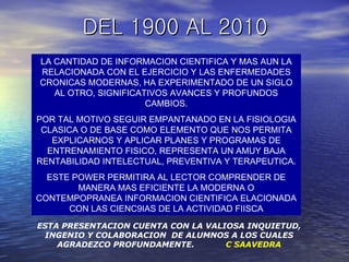 DEL 1900 AL 2010 LA CANTIDAD DE INFORMACION CIENTIFICA Y MAS AUN LA RELACIONADA CON EL EJERCICIO Y LAS ENFERMEDADES CRONICAS MODERNAS, HA EXPERIMENTADO DE UN SIGLO AL OTRO, SIGNIFICATIVOS AVANCES Y PROFUNDOS CAMBIOS. POR TAL MOTIVO SEGUIR EMPANTANADO EN LA FISIOLOGIA CLASICA O DE BASE COMO ELEMENTO QUE NOS PERMITA EXPLICARNOS Y APLICAR PLANES Y PROGRAMAS DE ENTRENAMIENTO FISICO, REPRESENTA UN AMUY BAJA RENTABILIDAD INTELECTUAL, PREVENTIVA Y TERAPEUTICA. ESTE POWER PERMITIRA AL LECTOR COMPRENDER DE MANERA MAS EFICIENTE LA MODERNA O CONTEMPOPRANEA INFORMACION CIENTIFICA ELACIONADA CON LAS CIENC9IAS DE LA ACTIVIDAD FIISCA ESTA PRESENTACION CUENTA CON LA VALIOSA INQUIETUD, INGENIO Y COLABORACION  DE ALUMNOS A LOS CUALES AGRADEZCO PROFUNDAMENTE.  C SAAVEDRA 