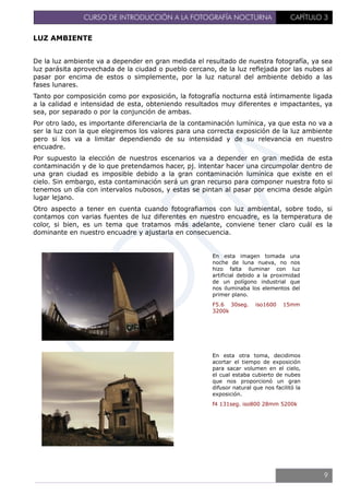 CURSO DE INTRODUCCIÓN A LA FOTOGRAFÍA NOCTURNA CAPÍTULO 3
LUZ AMBIENTE
De la luz ambiente va a depender en gran medida el resultado de nuestra fotografía, ya sea
luz parásita aprovechada de la ciudad o pueblo cercano, de la luz reflejada por las nubes al
pasar por encima de estos o simplemente, por la luz natural del ambiente debido a las
fases lunares.
Tanto por composición como por exposición, la fotografía nocturna está íntimamente ligada
a la calidad e intensidad de esta, obteniendo resultados muy diferentes e impactantes, ya
sea, por separado o por la conjunción de ambas.
Por otro lado, es importante diferenciarla de la contaminación lumínica, ya que esta no va a
ser la luz con la que elegiremos los valores para una correcta exposición de la luz ambiente
pero si los va a limitar dependiendo de su intensidad y de su relevancia en nuestro
encuadre.
Por supuesto la elección de nuestros escenarios va a depender en gran medida de esta
contaminación y de lo que pretendamos hacer, pj. intentar hacer una circumpolar dentro de
una gran ciudad es imposible debido a la gran contaminación lumínica que existe en el
cielo. Sin embargo, esta contaminación será un gran recurso para componer nuestra foto si
tenemos un día con intervalos nubosos, y estas se pintan al pasar por encima desde algún
lugar lejano.
Otro aspecto a tener en cuenta cuando fotografiamos con luz ambiental, sobre todo, si
contamos con varias fuentes de luz diferentes en nuestro encuadre, es la temperatura de
color, si bien, es un tema que tratamos más adelante, conviene tener claro cuál es la
dominante en nuestro encuadre y ajustarla en consecuencia.
En esta imagen tomada una
noche de luna nueva, no nos
hizo falta iluminar con luz
artificial debido a la proximidad
de un polígono industrial que
nos iluminaba los elementos del
primer plano.
F5.6 30seg. iso1600 15mm
3200k
En esta otra toma, decidimos
acortar el tiempo de exposición
para sacar volumen en el cielo,
el cual estaba cubierto de nubes
que nos proporcionó un gran
difusor natural que nos facilitó la
exposición.
f4 131seg. iso800 28mm 5200k
9
 