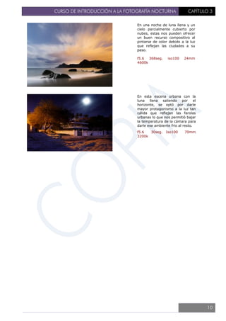 CURSO DE INTRODUCCIÓN A LA FOTOGRAFÍA NOCTURNA CAPÍTULO 3
En una noche de luna llena y un
cielo parcialmente cubierto por
nubes, estas nos pueden ofrecer
un buen recurso compositivo al
pintarse de color debido a la luz
que reflejan las ciudades a su
paso.
f5.6 368seg. iso100 24mm
4600k
En esta escena urbana con la
luna llena saliendo por el
horizonte, se optó por darle
mayor protagonismo a la luz tan
cálida que reflejan las farolas
urbanas lo que nos permitió bajar
la temperatura de la cámara para
darle ese ambiente frio al resto.
f5.6 30seg. Iso100 70mm
3200k
10
 