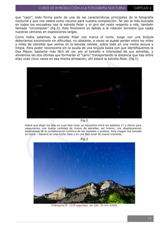CURSO DE INTRODUCCIÓN A LA FOTOGRAFÍA NOCTURNA CAPÍTULO 4
que “caen”, todo forma parte de una de las características principales de la fotografía
nocturna y que nos valdrá como recurso para nuestra composición. Tal vez la más buscada
en todos los encuadres sea la estrella Polar y el giro del resto respecto a ella, también
llamado “circumpolar” (fig.2). Este fenómeno es debido a la rotación terrestre que capta
nuestras cámaras en exposiciones largas.
Como todos sabemos, la estrella Polar nos marca el norte, luego con una brújula
deberíamos encontrarla sin dificultad, no obstante, a veces se puede perder entre los miles
y miles de estrellas que vemos en la bóveda celeste, sobre todo en una noche oscura y
limpia. Para poder reconocerla sin la ayuda de una brújula basta con que identifiquemos la
Osa Mayor, bastante más fácil de ver por el tamaño e intensidad de sus estrellas, y
alineemos las dos últimas que formarían el “carro” transportando la distancia que hay entre
ellas unas cinco veces en esa misma alineación, ahí estará la estrella Polar. (fig.1)
Fig.1
Habrá que elegir los días en cuya fase lunar se encuentre entre los estadios 1º y último para
asegurarnos una buena cantidad de trazos de estrellas, así mismo, nos desplazaremos
alejándonos de la contaminación lumínica de las ciudades o pueblos. Esta imagen fue tomada
en Leyre – Navarra en una noche clara y en una fase lunar de cuarto creciente.
Fig.2
Diafragma f4 1135 segundos iso 100 35 mm 4200k
12
 