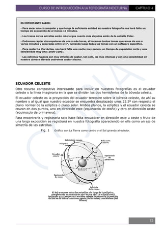 CURSO DE INTRODUCCIÓN A LA FOTOGRAFÍA NOCTURNA CAPÍTULO 4
ECUADOR CELESTE
Otro recurso compositivo interesante para incluir en nuestras fotografías es el ecuador
celeste o la línea imaginaria en la que se dividen los dos hemisferios de la bóveda celeste.
El ecuador celeste es la proyección del ecuador terrestre sobre la bóveda celeste, de ahí su
nombre y al igual que nuestro ecuador se encuentra desplazado unos 23.5º con respecto el
plano normal de la eclíptica o plano solar. Ambos planos, la eclíptica y el ecuador celeste se
cruzan en dos puntos, uno en dirección este (equinoccio de otoño) y otro en dirección oeste
(equinoccio de primavera).
Para encontrarla y registrarla solo hace falta encuadrar en dirección este u oeste y fruto de
una larga exposición se registrará en nuestra fotografía apareciendo en ella como un eje de
simetría de las estrellas.
Fig. 1 Gráfico con La Tierra como centro y el Sol girando alrededor.
ES IMPORTANTE SABER:
- Para sacar una circumpolar y que tenga la suficiente entidad en nuestra fotografía nos hará falta un
tiempo de exposición de al menos 10 minutos.
- Los trazos de las estrellas serán más largos cuanto más alejados estén de la estrella Polar.
- Podremos captar circumpolares de una o más horas, si hacemos tantas tomas queramos de uno o
varios minutos y separadas entre sí 1″, juntando luego todas las tomas con un software específico.
- Para captar La Vía Láctea, nos hará falta una noche muy oscura, un tiempo de exposición corto y una
sensibilidad muy alta (1600-3200).
- Las estrellas fugaces son muy difíciles de captar, tan solo, las más intensas y con una sensibilidad en
nuestra cámara elevada podremos captar alguna.
13
 